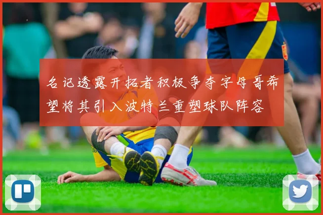 名记透露开拓者积极争夺字母哥希望将其引入波特兰重塑球队阵容