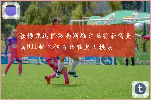 张博源选择路易斯维尔或将获得更高NIL收入但将面临更大挑战