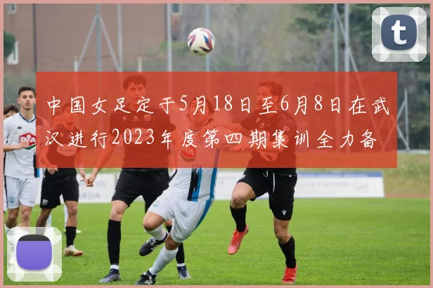 中国女足定于5月18日至6月8日在武汉进行2023年度第四期集训全力备战国际赛事