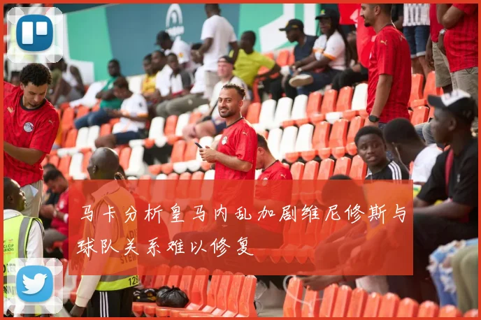 马卡分析皇马内乱加剧维尼修斯与球队关系难以修复