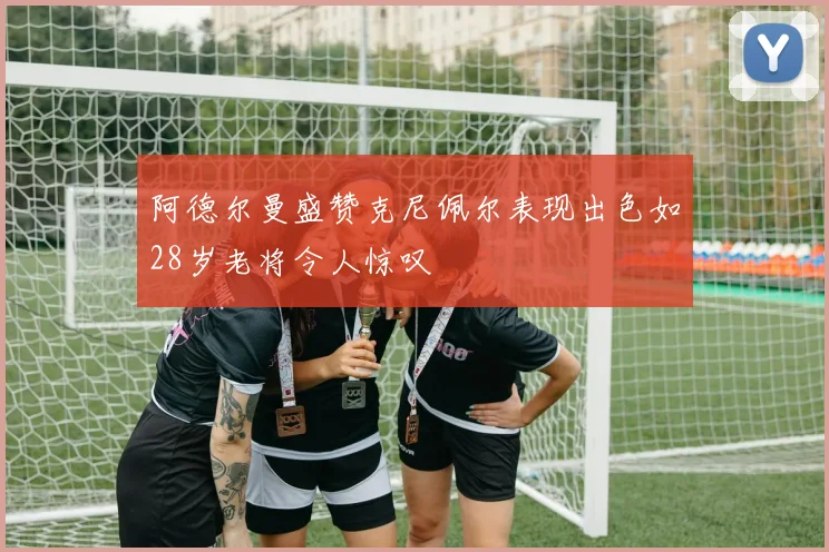 阿德尔曼盛赞克尼佩尔表现出色如28岁老将令人惊叹