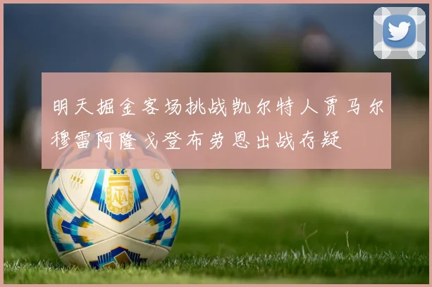 明天掘金客场挑战凯尔特人贾马尔穆雷阿隆戈登布劳恩出战存疑