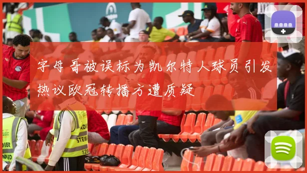 字母哥被误标为凯尔特人球员引发热议欧冠转播方遭质疑