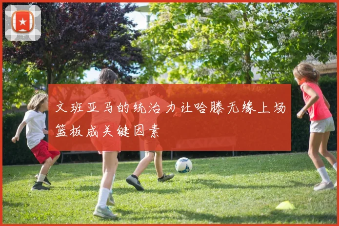 文班亚马的统治力让哈滕无缘上场篮板成关键因素