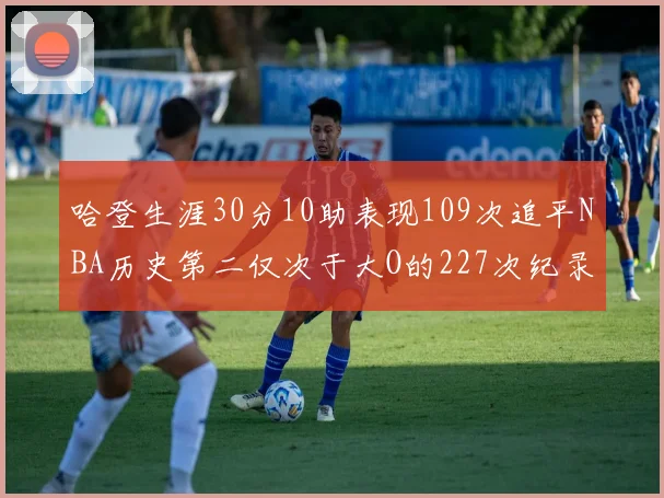 哈登生涯30分10助表现109次追平NBA历史第二仅次于大O的227次纪录