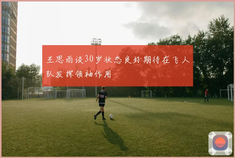 王思雨谈30岁状态良好期待在飞人队发挥领袖作用