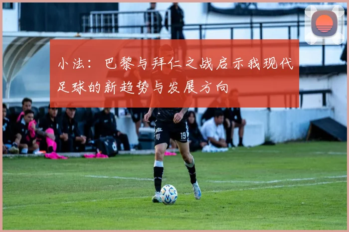 小法：巴黎与拜仁之战启示我现代足球的新趋势与发展方向