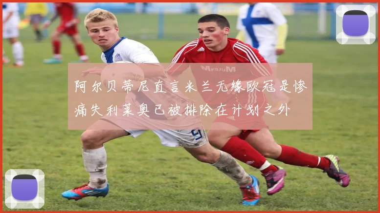 阿尔贝蒂尼直言米兰无缘欧冠是惨痛失利莱奥已被排除在计划之外